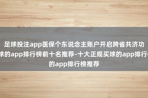 足球投注app医保个东说念主账户开启跨省共济功能-买球的app排行榜前十名推荐-十大正规买球的app排行榜推荐