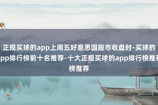 正规买球的app上周五好意思国股市收盘时-买球的app排行榜前十名推荐-十大正规买球的app排行榜推荐