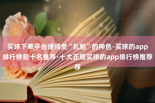 买球下单平台便领受“扎胎”的神色-买球的app排行榜前十名推荐-十大正规买球的app排行榜推荐