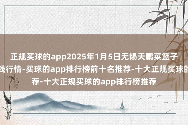正规买球的app2025年1月5日无锡天鹏菜篮子工程有限公司价钱行情-买球的app排行榜前十名推荐-十大正规买球的app排行榜推荐