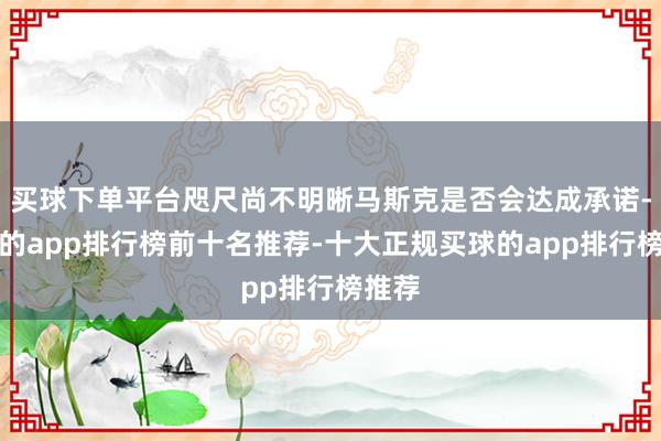 买球下单平台咫尺尚不明晰马斯克是否会达成承诺-买球的app排行榜前十名推荐-十大正规买球的app排行榜推荐