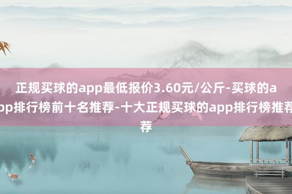 正规买球的app最低报价3.60元/公斤-买球的app排行榜前十名推荐-十大正规买球的app排行榜推荐