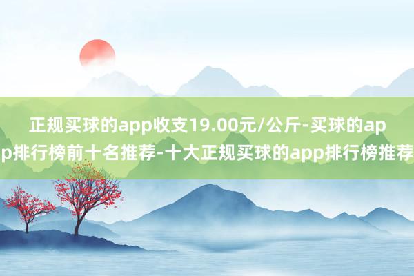 正规买球的app收支19.00元/公斤-买球的app排行榜前十名推荐-十大正规买球的app排行榜推荐