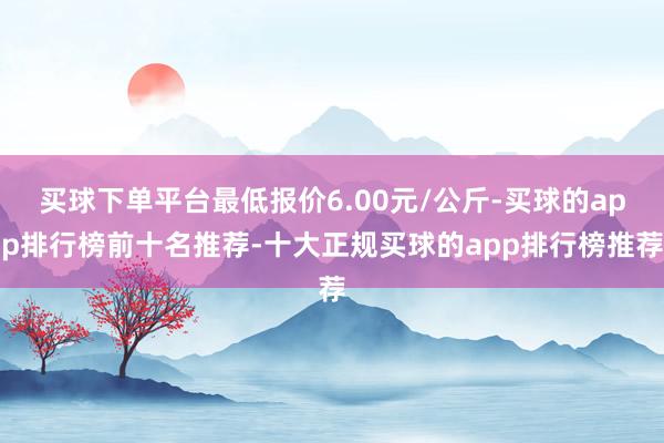 买球下单平台最低报价6.00元/公斤-买球的app排行榜前十名推荐-十大正规买球的app排行榜推荐