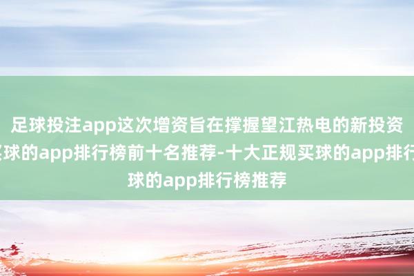 足球投注app这次增资旨在撑握望江热电的新投资模样-买球的app排行榜前十名推荐-十大正规买球的app排行榜推荐