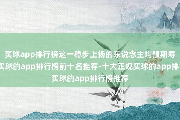 买球app排行榜这一稳步上扬的东说念主均预期寿命弧线-买球的app排行榜前十名推荐-十大正规买球的app排行榜推荐