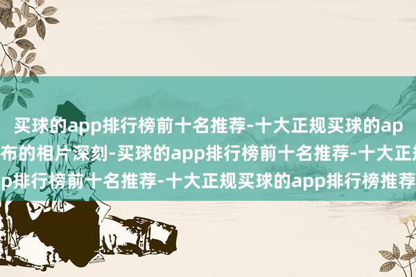买球的app排行榜前十名推荐-十大正规买球的app排行榜推荐　　该机构发布的相片深刻-买球的app排行榜前十名推荐-十大正规买球的app排行榜推荐