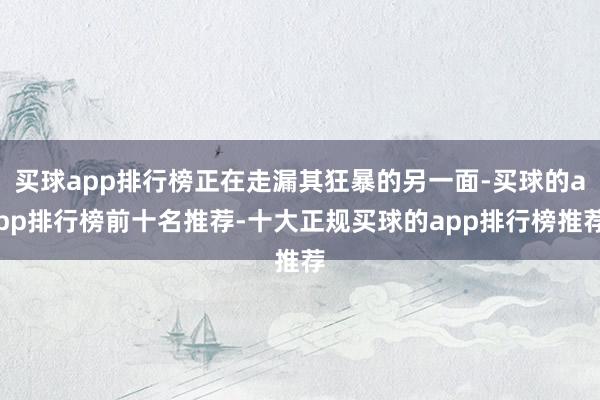 买球app排行榜正在走漏其狂暴的另一面-买球的app排行榜前十名推荐-十大正规买球的app排行榜推荐