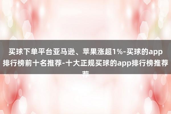 买球下单平台亚马逊、苹果涨超1%-买球的app排行榜前十名推荐-十大正规买球的app排行榜推荐
