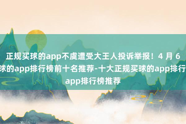 正规买球的app不虞遭受大王人投诉举报！4 月 6 日-买球的app排行榜前十名推荐-十大正规买球的app排行榜推荐