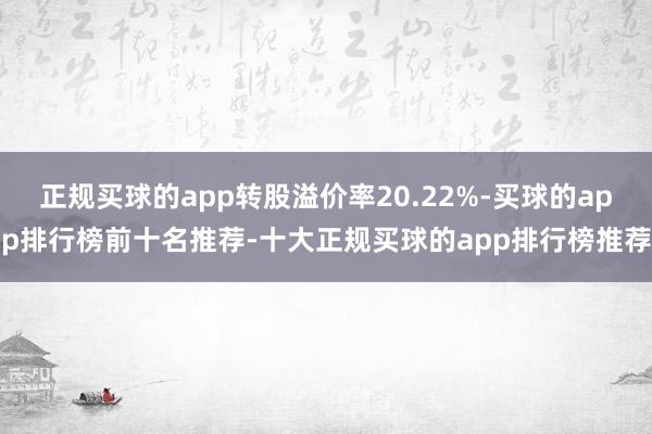 正规买球的app转股溢价率20.22%-买球的app排行榜前十名推荐-十大正规买球的app排行榜推荐