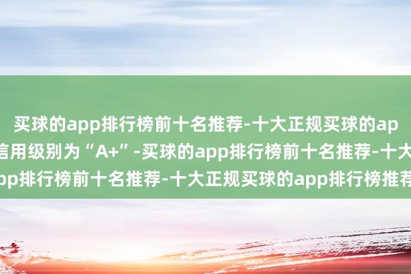 买球的app排行榜前十名推荐-十大正规买球的app排行榜推荐华体转债信用级别为“A+”-买球的app排行榜前十名推荐-十大正规买球的app排行榜推荐
