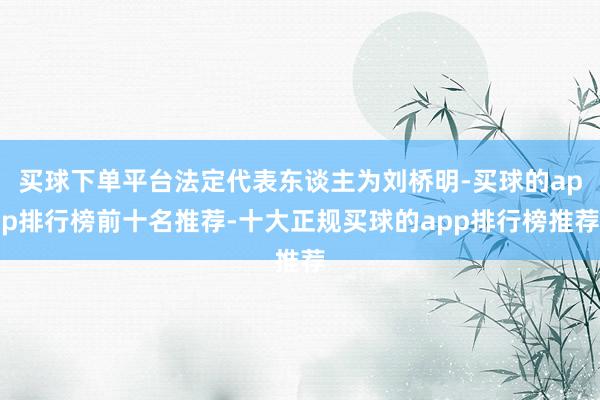 买球下单平台法定代表东谈主为刘桥明-买球的app排行榜前十名推荐-十大正规买球的app排行榜推荐