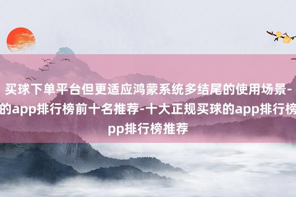 买球下单平台但更适应鸿蒙系统多结尾的使用场景-买球的app排行榜前十名推荐-十大正规买球的app排行榜推荐
