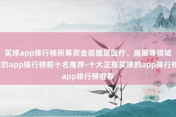 买球app排行榜所筹资金能插足医疗、施展等领域-买球的app排行榜前十名推荐-十大正规买球的app排行榜推荐