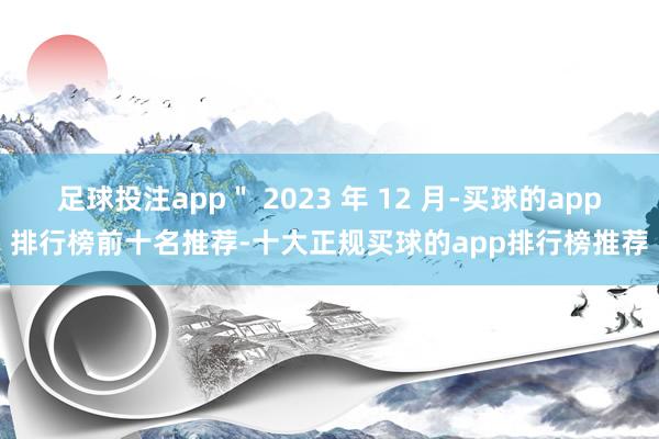 足球投注app＂ 2023 年 12 月-买球的app排行榜前十名推荐-十大正规买球的app排行榜推荐