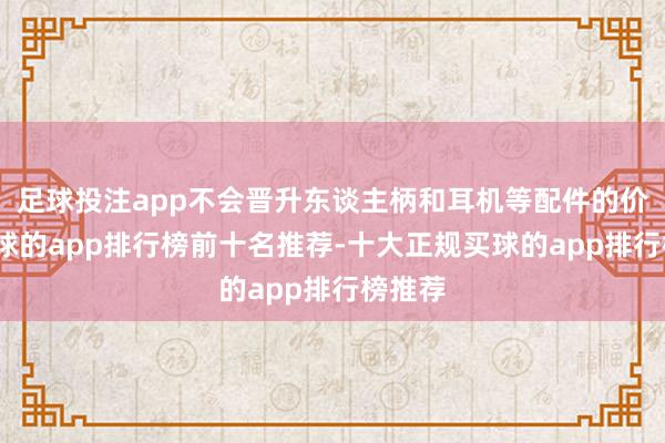 足球投注app不会晋升东谈主柄和耳机等配件的价钱-买球的app排行榜前十名推荐-十大正规买球的app排行榜推荐