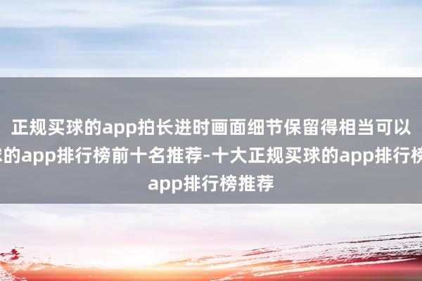 正规买球的app拍长进时画面细节保留得相当可以-买球的app排行榜前十名推荐-十大正规买球的app排行榜推荐