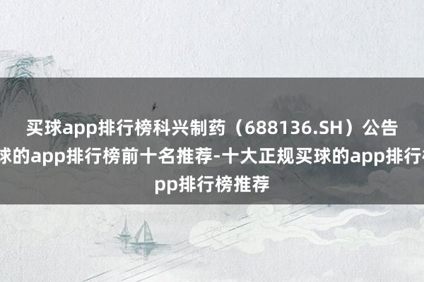 买球app排行榜科兴制药（688136.SH）公告称-买球的app排行榜前十名推荐-十大正规买球的app排行榜推荐