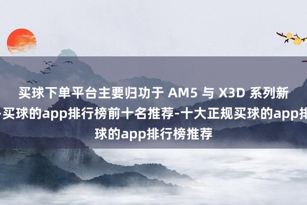 买球下单平台主要归功于 AM5 与 X3D 系列新品的热销-买球的app排行榜前十名推荐-十大正规买球的app排行榜推荐