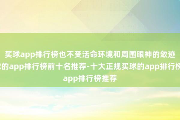 买球app排行榜也不受活命环境和周围眼神的敛迹-买球的app排行榜前十名推荐-十大正规买球的app排行榜推荐