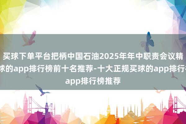 买球下单平台把柄中国石油2025年年中职责会议精神-买球的app排行榜前十名推荐-十大正规买球的app排行榜推荐