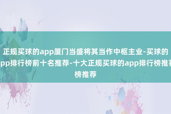 正规买球的app厦门当盛将其当作中枢主业-买球的app排行榜前十名推荐-十大正规买球的app排行榜推荐