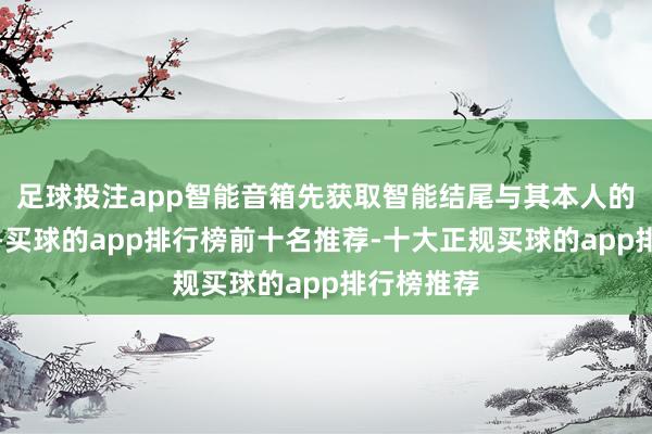 足球投注app智能音箱先获取智能结尾与其本人的讲和现象-买球的app排行榜前十名推荐-十大正规买球的app排行榜推荐