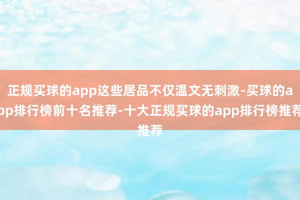 正规买球的app这些居品不仅温文无刺激-买球的app排行榜前十名推荐-十大正规买球的app排行榜推荐