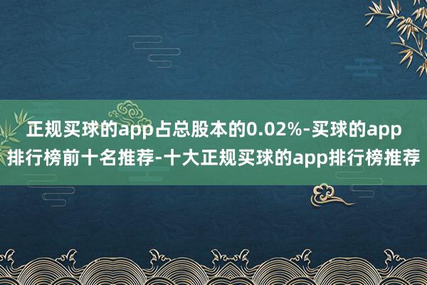 正规买球的app占总股本的0.02%-买球的app排行榜前十名推荐-十大正规买球的app排行榜推荐
