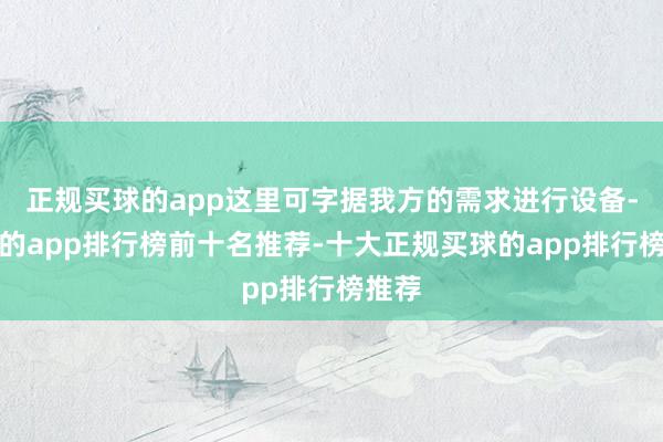 正规买球的app这里可字据我方的需求进行设备-买球的app排行榜前十名推荐-十大正规买球的app排行榜推荐