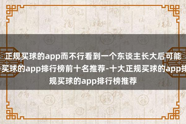 正规买球的app而不行看到一个东谈主长大后可能皆是这么-买球的app排行榜前十名推荐-十大正规买球的app排行榜推荐