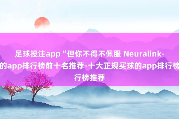 足球投注app“但你不得不佩服 Neuralink-买球的app排行榜前十名推荐-十大正规买球的app排行榜推荐