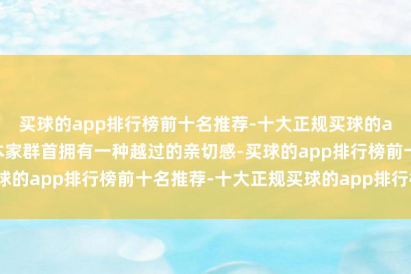 买球的app排行榜前十名推荐-十大正规买球的app排行榜推荐他们对本家群首拥有一种越过的亲切感-买球的app排行榜前十名推荐-十大正规买球的app排行榜推荐
