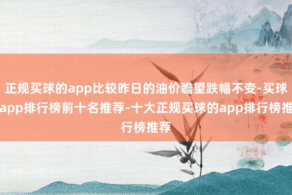 正规买球的app比较昨日的油价瞻望跌幅不变-买球的app排行榜前十名推荐-十大正规买球的app排行榜推荐