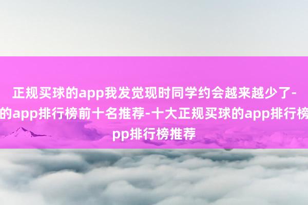 正规买球的app我发觉现时同学约会越来越少了-买球的app排行榜前十名推荐-十大正规买球的app排行榜推荐