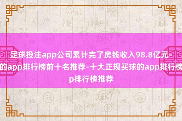 足球投注app公司累计完了房钱收入98.8亿元-买球的app排行榜前十名推荐-十大正规买球的app排行榜推荐