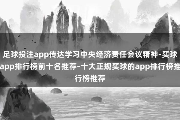足球投注app传达学习中央经济责任会议精神-买球的app排行榜前十名推荐-十大正规买球的app排行榜推荐