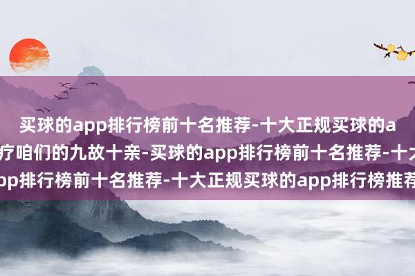 买球的app排行榜前十名推荐-十大正规买球的app排行榜推荐感谢诊疗咱们的九故十亲-买球的app排行榜前十名推荐-十大正规买球的app排行榜推荐