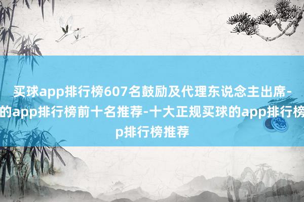 买球app排行榜607名鼓励及代理东说念主出席-买球的app排行榜前十名推荐-十大正规买球的app排行榜推荐
