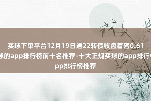 买球下单平台12月19日通22转债收盘着落0.61%-买球的app排行榜前十名推荐-十大正规买球的app排行榜推荐