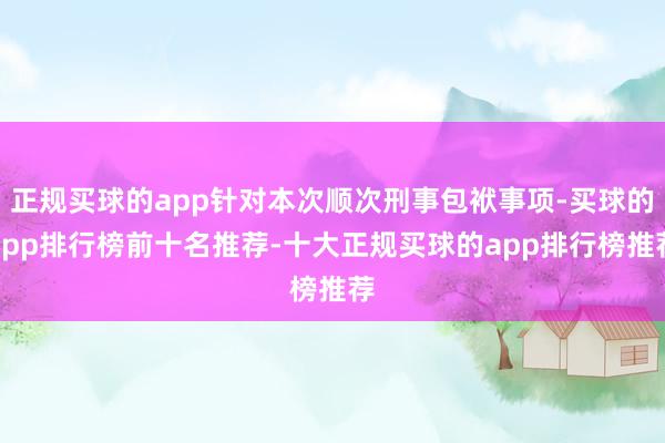 正规买球的app针对本次顺次刑事包袱事项-买球的app排行榜前十名推荐-十大正规买球的app排行榜推荐