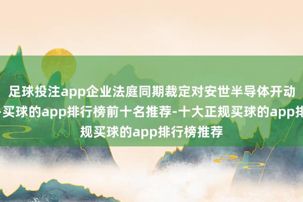 足球投注app企业法庭同期裁定对安世半导体开动拜访格式-买球的app排行榜前十名推荐-十大正规买球的app排行榜推荐