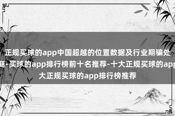 正规买球的app中国超越的位置数据及行业期骗处分决策提供商-买球的app排行榜前十名推荐-十大正规买球的app排行榜推荐