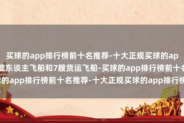 买球的app排行榜前十名推荐-十大正规买球的app排行榜推荐共辐照8艘载东谈主飞船和7艘货运飞船-买球的app排行榜前十名推荐-十大正规买球的app排行榜推荐