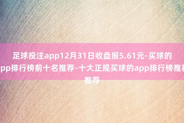 足球投注app12月31日收盘报5.61元-买球的app排行榜前十名推荐-十大正规买球的app排行榜推荐