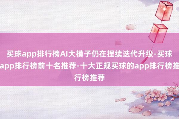 买球app排行榜AI大模子仍在捏续迭代升级-买球的app排行榜前十名推荐-十大正规买球的app排行榜推荐