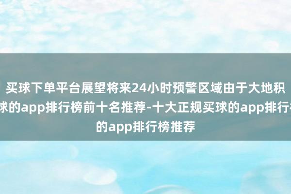 买球下单平台展望将来24小时预警区域由于大地积雪-买球的app排行榜前十名推荐-十大正规买球的app排行榜推荐