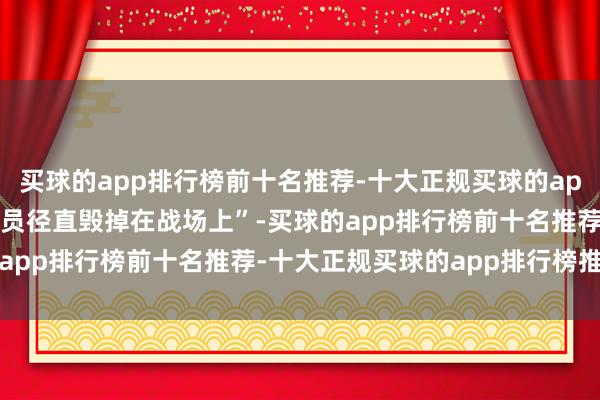 买球的app排行榜前十名推荐-十大正规买球的app排行榜推荐以致把“伤员径直毁掉在战场上”-买球的app排行榜前十名推荐-十大正规买球的app排行榜推荐