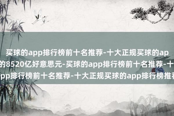 买球的app排行榜前十名推荐-十大正规买球的app排行榜推荐再到如今的8520亿好意思元-买球的app排行榜前十名推荐-十大正规买球的app排行榜推荐